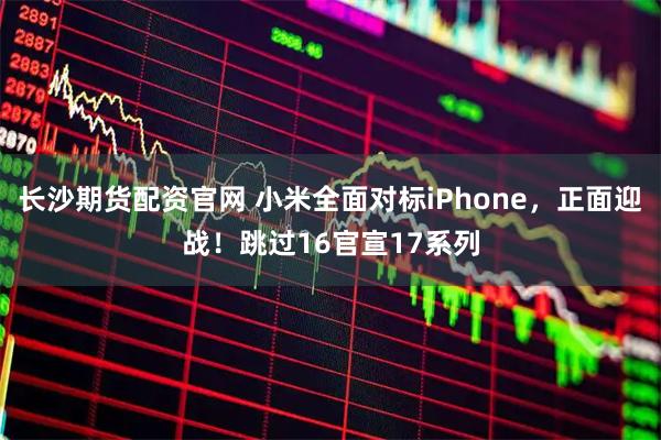 长沙期货配资官网 小米全面对标iPhone，正面迎战！跳过16官宣17系列