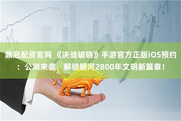 鼎冠配资官网 《决战破晓》手游官方正版iOS预约：公测来袭，解锁银河2800年文明新篇章！