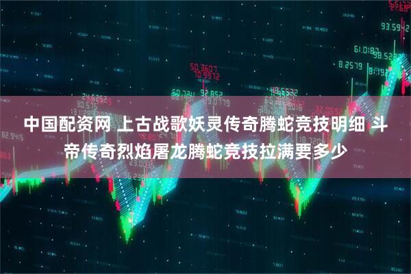 中国配资网 上古战歌妖灵传奇腾蛇竞技明细 斗帝传奇烈焰屠龙腾蛇竞技拉满要多少