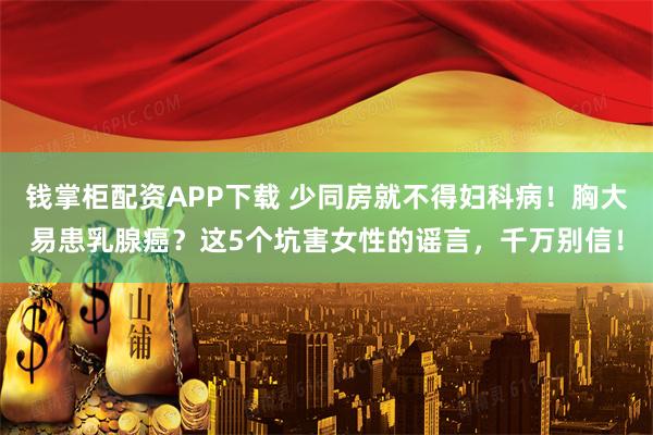 钱掌柜配资APP下载 少同房就不得妇科病！胸大易患乳腺癌？这5个坑害女性的谣言，千万别信！