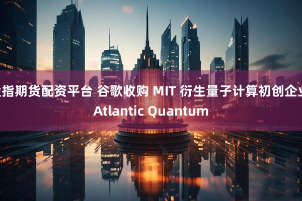 股指期货配资平台 谷歌收购 MIT 衍生量子计算初创企业 Atlantic Quantum