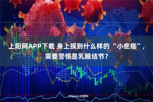 上阳网APP下载 身上摸到什么样的 “小疙瘩”，需要警惕是乳腺结节？