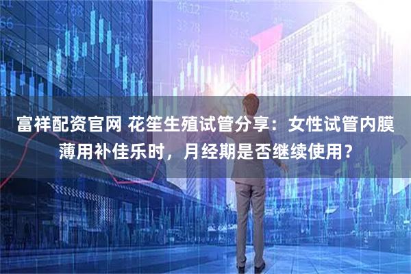 富祥配资官网 花笙生殖试管分享：女性试管内膜薄用补佳乐时，月经期是否继续使用？