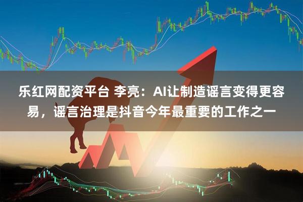 乐红网配资平台 李亮：AI让制造谣言变得更容易，谣言治理是抖音今年最重要的工作之一