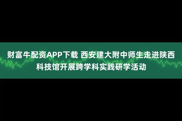 财富牛配资APP下载 西安建大附中师生走进陕西科技馆开展跨学科实践研学活动