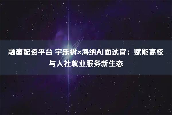融鑫配资平台 宇乐树×海纳AI面试官：赋能高校与人社就业服务新生态