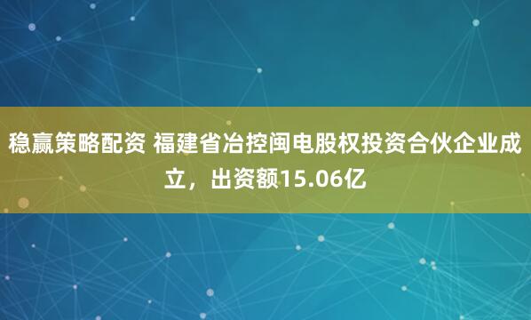 稳赢策略配资 福建省冶控闽电股权投资合伙企业成立，出资额15.06亿
