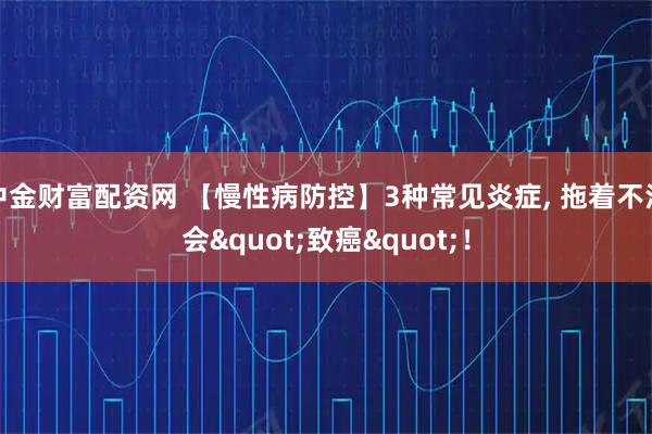 中金财富配资网 【慢性病防控】3种常见炎症, 拖着不治会"致癌"！