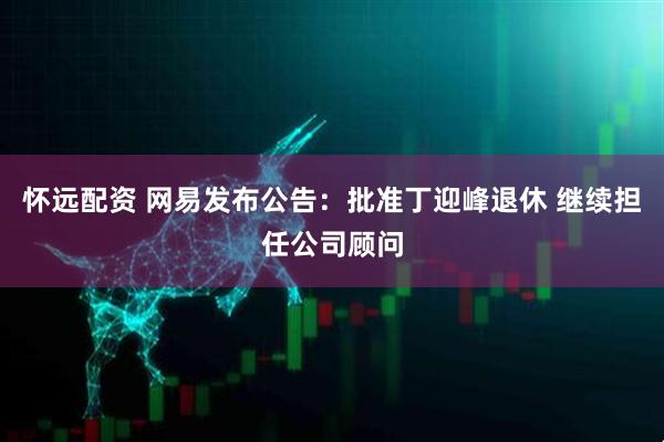 怀远配资 网易发布公告：批准丁迎峰退休 继续担任公司顾问