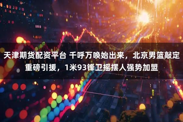 天津期货配资平台 千呼万唤始出来，北京男篮敲定重磅引援，1米93锋卫摇摆人强势加盟