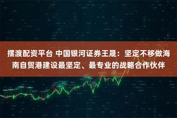 摆渡配资平台 中国银河证券王晟：坚定不移做海南自贸港建设最坚定、最专业的战略合作伙伴