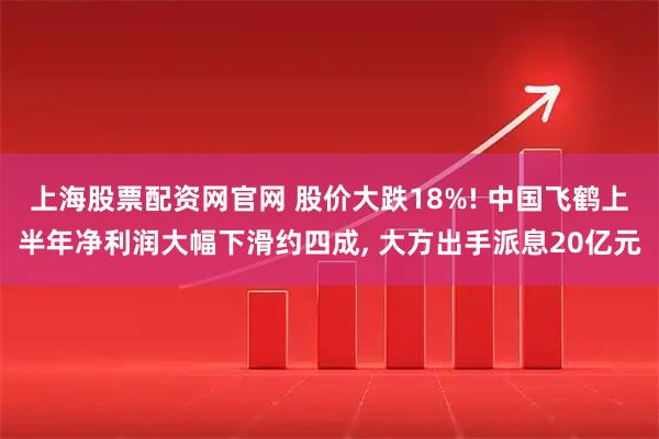 上海股票配资网官网 股价大跌18%! 中国飞鹤上半年净利润大幅下滑约四成, 大方出手派息20亿元