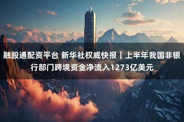 融股通配资平台 新华社权威快报｜上半年我国非银行部门跨境资金净流入1273亿美元