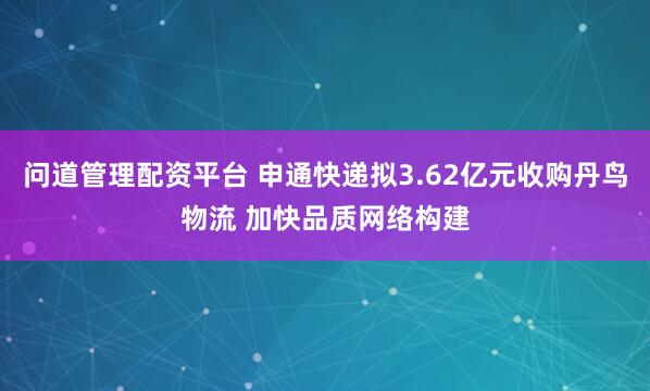 问道管理配资平台 申通快递拟3.62亿元收购丹鸟物流 加快品质网络构建