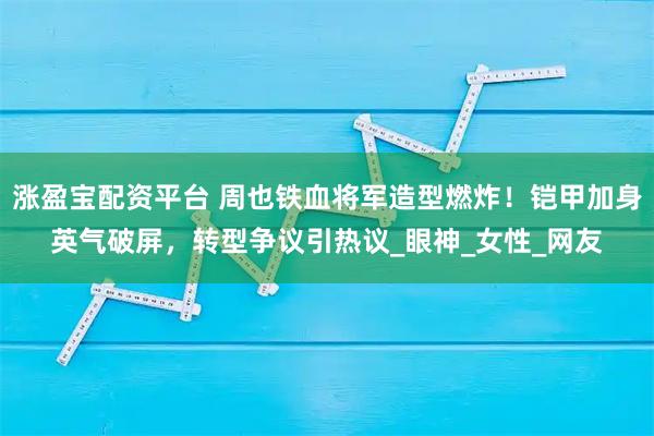 涨盈宝配资平台 周也铁血将军造型燃炸！铠甲加身英气破屏，转型争议引热议_眼神_女性_网友