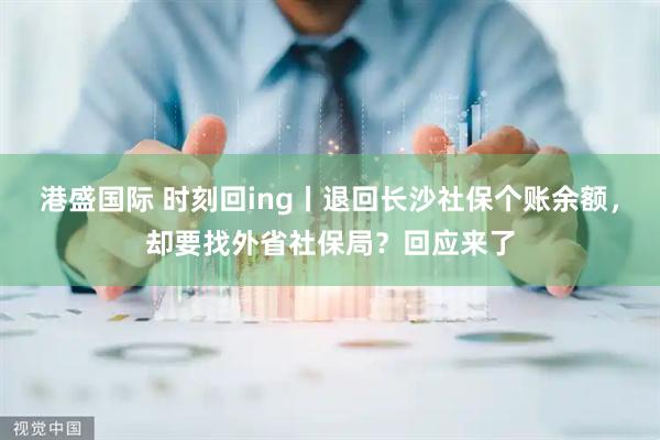 港盛国际 时刻回ing丨退回长沙社保个账余额，却要找外省社保局？回应来了