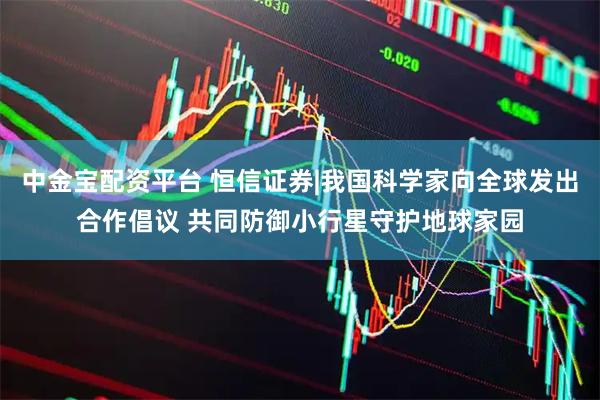 中金宝配资平台 恒信证券|我国科学家向全球发出合作倡议 共同防御小行星守护地球家园