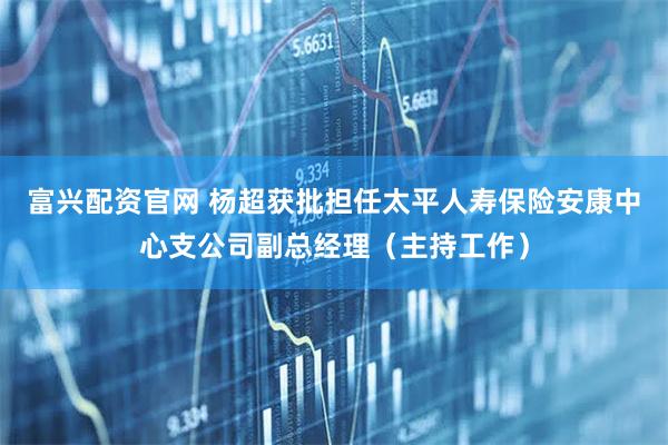 富兴配资官网 杨超获批担任太平人寿保险安康中心支公司副总经理（主持工作）