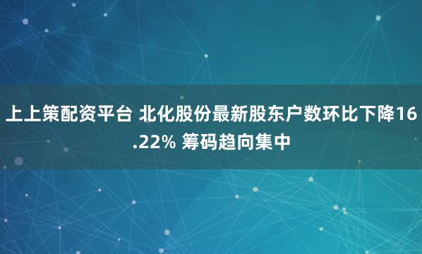 上上策配资平台 北化股份最新股东户数环比下降16.22% 筹码趋向集中