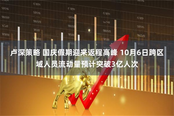 卢深策略 国庆假期迎来返程高峰 10月6日跨区域人员流动量预计突破3亿人次